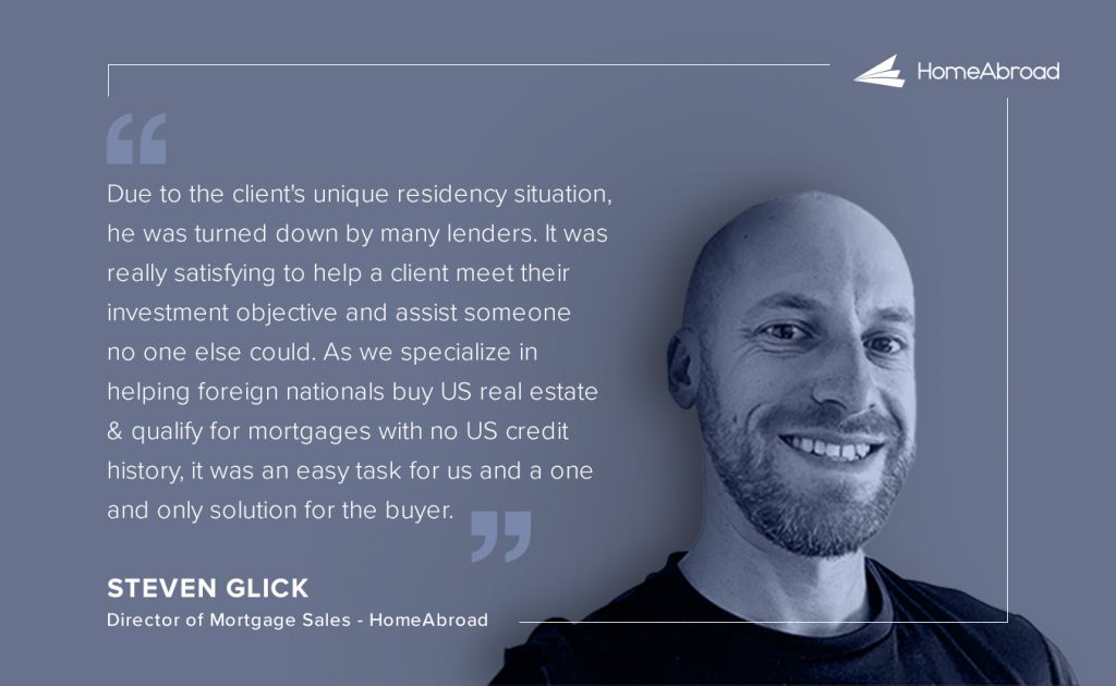 Steve Glick's comment on unique DSCR loan case of UK investor buying a property in Florida  Due to the client's unique residency situation, he was turned down by many lenders. It was really satisfying to help a client meet their investment objective and assist someone no one else could. As we specialize in helping foreign nationals buy US real estate and qualify for mortgages with no US credit history, it was an easy task for us and a one and only solution for the buyer.  Steve Glick
Director of Mortgage Sales - HomeAbroad